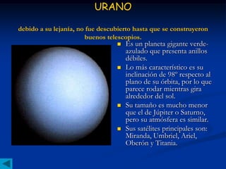 URANO

debido a su lejanía, no fue descubierto hasta que se construyeron
                       buenos telescopios.
                                    Es un planeta gigante verde-
                                     azulado que presenta anillos
                                     débiles.
                                    Lo más característico es su
                                     inclinación de 98º respecto al
                                     plano de su órbita, por lo que
                                     parece rodar mientras gira
                                     alrededor del sol.
                                    Su tamaño es mucho menor
                                     que el de Júpiter o Saturno,
                                     pero su atmósfera es similar.
                                    Sus satélites principales son:
                                     Miranda, Umbriel, Ariel,
                                     Oberón y Titania.
 
