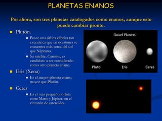PLANETAS ENANOS
Por ahora, son tres planetas catalogados como enanos, aunque esto
                       puede cambiar pronto.
   Plutón.
           Posee una órbita elíptica tan
            excéntrica que en ocasiones se
            encuentra más cerca del sol
            que Néptuno.
           Su satélite, Caronte, es
            candidato a ser considerado
            como otro planeta enano.
   Eris (Xena)
           Es el mayor planeta enano,
            mayor que Plutón.
   Ceres
           Es el más pequeño; órbita
            entre Marte y Júpiter, en el
            cinturón de asteroides.
 