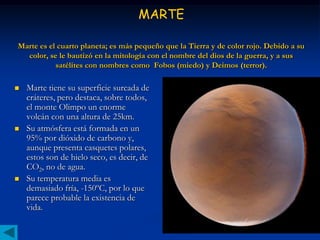 MARTE

Marte es el cuarto planeta; es más pequeño que la Tierra y de color rojo. Debido a su
  color, se le bautizó en la mitología con el nombre del dios de la guerra, y a sus
           satélites con nombres como Fobos (miedo) y Deimos (terror).

   Marte tiene su superficie surcada de
    cráteres, pero destaca, sobre todos,
    el monte Olimpo un enorme
    volcán con una altura de 25km.
   Su atmósfera está formada en un
    95% por dióxido de carbono y,
    aunque presenta casquetes polares,
    estos son de hielo seco, es decir, de
    CO2, no de agua.
   Su temperatura media es
    demasiado fría, -150ºC, por lo que
    parece probable la existencia de
    vida.
 