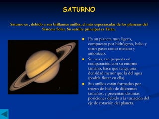 SATURNO

Saturno es , debido a sus brillantes anillos, el más espectacular de los planetas del
                   Sistema Solar. Su satélite principal es Titán.

                                               Es un planeta muy ligero,
                                                compuesto por hidrógeno, helio y
                                                otros gases como metano y
                                                amoníaco.
                                               Su masa, tan pequeña en
                                                comparación con su enorme
                                                tamaño, hace que tenga una
                                                densidad menor que la del agua
                                                (podría flotar en ella).
                                               Sus anillos están formados por
                                                trozos de hielo de diferentes
                                                tamaños, y presentan distintas
                                                posiciones debido a la variación del
                                                eje de rotación del planeta.
 