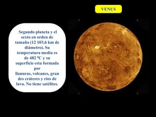 VENUS




   Segundo planeta y el
    sexto en orden de
tamaño (12 103,6 km de
       diámetro). Su
  temperatura media es
      de 482 0C y su
superficie esta formada
            por
llanuras, volcanes, gran
   des cráteres y ríos de
 lava. No tiene satélites.
 