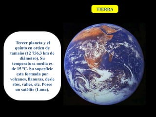 TIERRA




   Tercer planeta y el
   quinto en orden de
tamaño (12 756,3 km de
      diámetro). Su
 temperatura media es
 de 15 0C. Su superficie
    esta formada por
volcanes, llanuras, desie
 rtos, valles, etc. Posee
   un satélite (Luna).
 