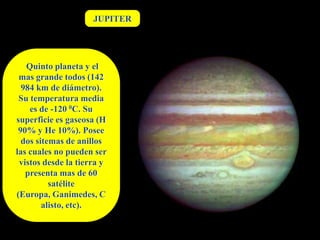 JUPITER




   Quinto planeta y el
 mas grande todos (142
  984 km de diámetro).
 Su temperatura media
    es de -120 0C. Su
superficie es gaseosa (H
 90% y He 10%). Posee
  dos sitemas de anillos
las cuales no pueden ser
 vistos desde la tierra y
   presenta mas de 60
          satélite
(Europa, Ganimedes, C
        alisto, etc).
 
