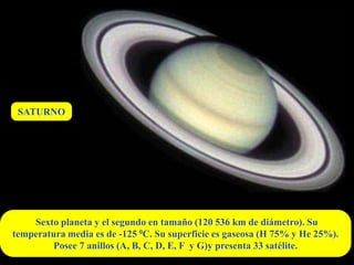 SATURNO




    Sexto planeta y el segundo en tamaño (120 536 km de diámetro). Su
temperatura media es de -125 0C. Su superficie es gaseosa (H 75% y He 25%).
        Posee 7 anillos (A, B, C, D, E, F y G)y presenta 33 satélite.
 