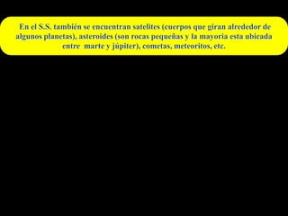 En el S.S. también se encuentran satelites (cuerpos que giran alrededor de
algunos planetas), asteroides (son rocas pequeñas y la mayoria esta ubicada
              entre marte y júpiter), cometas, meteoritos, etc.
 