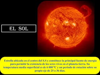 EL SOL




 Estrella ubicada en el centro del S.S y constituye la principal fuente de energía
      para permitir la existencia de los seres vivos en el planeta tierra. Su
temperatura media superficial es de 6 000 0C y un periodo de rotación sobre su
                            propio eje de 25 a 36 días.
 