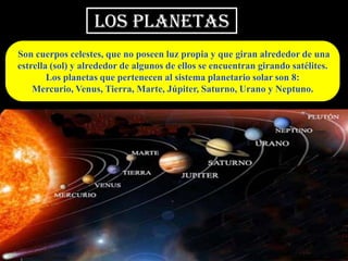 LOS PLANETAS
Son cuerpos celestes, que no poseen luz propia y que giran alrededor de una
estrella (sol) y alrededor de algunos de ellos se encuentran girando satélites.
        Los planetas que pertenecen al sistema planetario solar son 8:
    Mercurio, Venus, Tierra, Marte, Júpiter, Saturno, Urano y Neptuno.
 