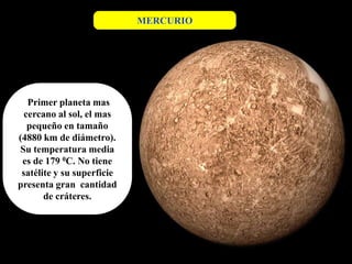 MERCURIO




   Primer planeta mas
  cercano al sol, el mas
   pequeño en tamaño
(4880 km de diámetro).
Su temperatura media
 es de 179 0C. No tiene
 satélite y su superficie
presenta gran cantidad
       de cráteres.
 