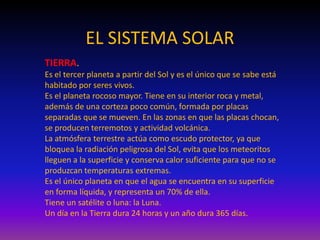 EL SISTEMA SOLAR
TIERRA.
Es el tercer planeta a partir del Sol y es el único que se sabe está
habitado por seres vivos.
Es el planeta rocoso mayor. Tiene en su interior roca y metal,
además de una corteza poco común, formada por placas
separadas que se mueven. En las zonas en que las placas chocan,
se producen terremotos y actividad volcánica.
La atmósfera terrestre actúa como escudo protector, ya que
bloquea la radiación peligrosa del Sol, evita que los meteoritos
lleguen a la superficie y conserva calor suficiente para que no se
produzcan temperaturas extremas.
Es el único planeta en que el agua se encuentra en su superficie
en forma líquida, y representa un 70% de ella.
Tiene un satélite o luna: la Luna.
Un día en la Tierra dura 24 horas y un año dura 365 días.
 