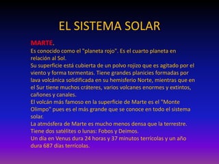 EL SISTEMA SOLAR
MARTE.
Es conocido como el "planeta rojo". Es el cuarto planeta en
relación al Sol.
Su superficie está cubierta de un polvo rojizo que es agitado por el
viento y forma tormentas. Tiene grandes planicies formadas por
lava volcánica solidificada en su hemisferio Norte, mientras que en
el Sur tiene muchos cráteres, varios volcanes enormes y extintos,
cañones y canales.
El volcán más famoso en la superficie de Marte es el "Monte
Olimpo" pues es el más grande que se conoce en todo el sistema
solar.
La atmósfera de Marte es mucho menos densa que la terrestre.
Tiene dos satélites o lunas: Fobos y Deimos.
Un día en Venus dura 24 horas y 37 minutos terrícolas y un año
dura 687 días terrícolas.
 