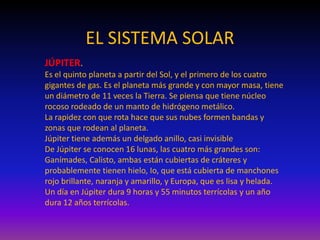 EL SISTEMA SOLAR
JÚPITER.
Es el quinto planeta a partir del Sol, y el primero de los cuatro
gigantes de gas. Es el planeta más grande y con mayor masa, tiene
un diámetro de 11 veces la Tierra. Se piensa que tiene núcleo
rocoso rodeado de un manto de hidrógeno metálico.
La rapidez con que rota hace que sus nubes formen bandas y
zonas que rodean al planeta.
Júpiter tiene además un delgado anillo, casi invisible
De Júpiter se conocen 16 lunas, las cuatro más grandes son:
Ganímades, Calisto, ambas están cubiertas de cráteres y
probablemente tienen hielo, Io, que está cubierta de manchones
rojo brillante, naranja y amarillo, y Europa, que es lisa y helada.
Un día en Júpiter dura 9 horas y 55 minutos terrícolas y un año
dura 12 años terrícolas.
 