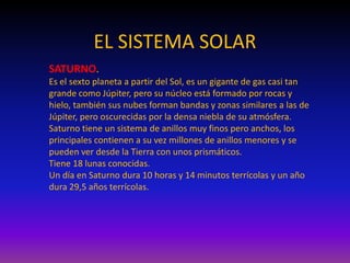 EL SISTEMA SOLAR
SATURNO.
Es el sexto planeta a partir del Sol, es un gigante de gas casi tan
grande como Júpiter, pero su núcleo está formado por rocas y
hielo, también sus nubes forman bandas y zonas similares a las de
Júpiter, pero oscurecidas por la densa niebla de su atmósfera.
Saturno tiene un sistema de anillos muy finos pero anchos, los
principales contienen a su vez millones de anillos menores y se
pueden ver desde la Tierra con unos prismáticos.
Tiene 18 lunas conocidas.
Un día en Saturno dura 10 horas y 14 minutos terrícolas y un año
dura 29,5 años terrícolas.
 