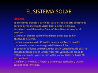 EL SISTEMA SOLAR
URANO.
Es el séptimo planeta a partir del Sol. Se cree que está constituido
por una densa mezcla de varios tipos de gas y hielo, que
envuelven un núcleo sólido. Su atmósfera tiene un color azul
verdoso.
Urano es el planeta con menos marcas de los que se han
observado de cerca.
Urano está rodeado de 11 anillos de roca y polvo. Los anillos
contienen la materia más negra del Sistema Solar.
Se conocen 15 lunas de Urano, todas están congeladas, de ellas, la
llamada Miranda ofrece la superficie más variada, con áreas de
cráteres separadas por enormes valles y acantilados de hasta 20
km de altura.
Un día en Urano dura 17 horas y 14 minutos terrícolas y un año
dura 84 años terrícolas.
 