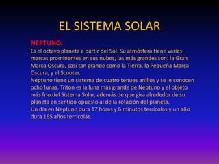 EL SISTEMA SOLAR
NEPTUNO.
Es el octavo planeta a partir del Sol. Su atmósfera tiene varias
marcas prominentes en sus nubes, las más grandes son: la Gran
Marca Oscura, casi tan grande como la Tierra, la Pequeña Marca
Oscura, y el Scooter.
Neptuno tiene un sistema de cuatro tenues anillos y se le conocen
ocho lunas. Tritón es la luna más grande de Neptuno y el objeto
más frio del Sistema Solar, además de que gira alrededor de su
planeta en sentido opuesto al de la rotación del planeta.
Un día en Neptuno dura 17 horas y 6 minutos terrícolas y un año
dura 165 años terrícolas.
 