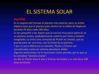 EL SISTEMA SOLAR
PLUTÓN.
Es la mayoría del tiempo el planeta más exterior, pero su órbita
elíptica hace que el planeta pase dentro de la órbita de Neptuno
durante 20 años cada 248 años.
Es tan pequeño y tan lejano que se conoce muy poco sobre él, es
un planeta rocoso, probablemente cubierto por hielo y metáno
congelado. La única luna conocida de Plutón es Charón, que es
grande para ser una luna, casi la mitad de su planeta.
Y por su poca diferencia en tamaño, Plutón y Charón son
considerados como un sistema planetario doble.
Algunos astrónomos no lo reconocen como planeta, por lo que se
le considera “planeta enano”.
Un día en Plutón dura 6 días y 9 horas terrícolas y un año dura 248
años terrícolas.
 
