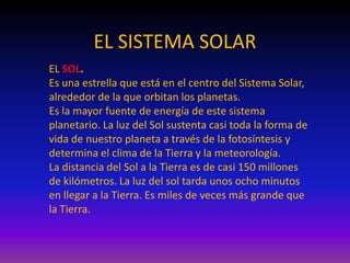 EL SISTEMA SOLAR
EL SOL.
Es una estrella que está en el centro del Sistema Solar,
alrededor de la que orbitan los planetas.
Es la mayor fuente de energía de este sistema
planetario. La luz del Sol sustenta casi toda la forma de
vida de nuestro planeta a través de la fotosíntesis y
determina el clima de la Tierra y la meteorología.
La distancia del Sol a la Tierra es de casi 150 millones
de kilómetros. La luz del sol tarda unos ocho minutos
en llegar a la Tierra. Es miles de veces más grande que
la Tierra.
 