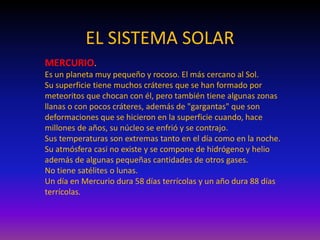 EL SISTEMA SOLAR
MERCURIO.
Es un planeta muy pequeño y rocoso. El más cercano al Sol.
Su superficie tiene muchos cráteres que se han formado por
meteoritos que chocan con él, pero también tiene algunas zonas
llanas o con pocos cráteres, además de "gargantas" que son
deformaciones que se hicieron en la superficie cuando, hace
millones de años, su núcleo se enfrió y se contrajo.
Sus temperaturas son extremas tanto en el día como en la noche.
Su atmósfera casi no existe y se compone de hidrógeno y helio
además de algunas pequeñas cantidades de otros gases.
No tiene satélites o lunas.
Un día en Mercurio dura 58 días terrícolas y un año dura 88 días
terrícolas.
 