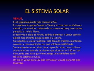 EL SISTEMA SOLAR
VENUS.
Es el segundo planeta más cercano al Sol.
Es un poco más pequeño que la Tierra y se cree que su núcleo es
metálico, semi-sólido, rodeado de un manto rocoso y una corteza
parecida a la de la Tierra.
Si observas el cielo de noche, podrás identificar a Venus como el
objeto más brillante después del Sol y la Luna.
Su superficie es seca y polvosa, está llena de cráteres, montañas,
volcanes y zonas cubiertas por lava volcánica solidificada.
Sus temperaturas son altas, tiene capas de nubes que contienen
ácido sulfúrico, además de vientos que alcanzan los 360 km por
hora, todo esto hace que Venus tenga una atmósfera hostil.
No tiene satélites o lunas.
Un día en Venus dura 117 días terrícolas y un año dura 225 días
terrícolas.
 