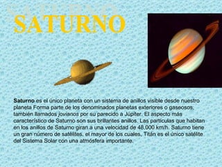 Saturno es el único planeta con un sistema de anillos visible desde nuestro
planeta Forma parte de los denominados planetas exteriores o gaseosos,
también llamados jovianos por su parecido a Júpiter. El aspecto más
característico de Saturno son sus brillantes anillos. Las partículas que habitan
en los anillos de Saturno giran a una velocidad de 48.000 km/h. Saturno tiene
un gran número de satélites, el mayor de los cuales, Titán es el único satélite
del Sistema Solar con una atmósfera importante.
 