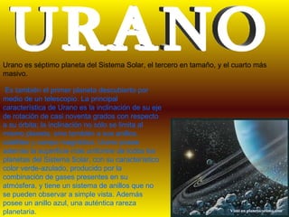 Urano es séptimo planeta del Sistema Solar, el tercero en tamaño, y el cuarto más
masivo.

 Es también el primer planeta descubierto por
medio de un telescopio. La principal
característica de Urano es la inclinación de su eje
de rotación de casi noventa grados con respecto
a su órbita; la inclinación no sólo se limita al
mismo planeta, sino también a sus anillos,
satélites y campo magnético. Urano posee
además la superficie más uniforme de todos los
planetas del Sistema Solar, con su característico
color verde-azulado, producido por la
combinación de gases presentes en su
atmósfera, y tiene un sistema de anillos que no
se pueden observar a simple vista. Además
posee un anillo azul, una auténtica rareza
planetaria.
 