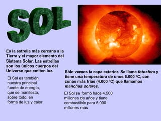 Es la estrella más cercana a la
Tierra y el mayor elemento del
Sistema Solar. Las estrellas
son los únicos cuerpos del
Universo que emiten luz.        Sólo vemos la capa exterior. Se llama fotosfera y
 El Sol es también              tiene una temperatura de unos 6.000 ºC, con
 nuestra principal              zonas más frías (4.000 ºC) que llamamos
 fuente de energía,             manchas solares.
que se manifesta,              El Sol se formó hace 4.500
sobre todo, en                 millones de años y tiene
forma de luz y calor           combustible para 5.000
                               millones más
 