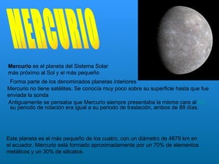 Mercurio es el planeta del Sistema Solar
más próximo al Sol y el más pequeño
 Forma parte de los denominados planetas interiores
Mercurio no tiene satélites. Se conocía muy poco sobre su superficie hasta que fue
enviada la sonda
Antiguamente se pensaba que Mercurio siempre presentaba la misma cara al Sol
 su periodo de rotación era igual a su periodo de traslación, ambos de 88 días.




Este planeta es el más pequeño de los cuatro, con un diámetro de 4879 km en
el ecuador. Mercurio está formado aproximadamente por un 70% de elementos
metálicos y un 30% de silicatos.
 