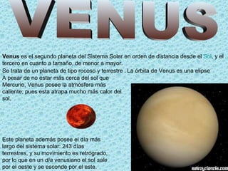 Venus es el segundo planeta del Sistema Solar en orden de distancia desde el Sol, y el
tercero en cuanto a tamaño, de menor a mayor.
Se trata de un planeta de tipo rocoso y terrestre . La órbita de Venus es una elipse
A pesar de no estar más cerca del sol que
Mercurio, Venus posee la atmósfera más
caliente, pues esta atrapa mucho más calor del
sol.




Este planeta además posee el día más
largo del sistema solar: 243 días
terrestres, y su movimiento es retrógrado,
por lo que en un día venusiano el sol sale
por el oeste y se esconde por el este.
 