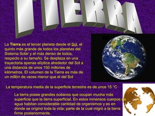 La Tierra es el tercer planeta desde el Sol, el
quinto más grande de todos los planetas del
Sistema Solar y el más denso de todos,
respecto a su tamaño. Se desplaza en una
trayectoria apenas elíptica alrededor del Sol a
una distancia de unos 150 millones de
kilómetros. El volumen de la Tierra es más de
un millón de veces menor que el del Sol

La temperatura media de la superficie terrestre es de unos 15 °C
     La tierra posee grandes océanos que ocupan mucha más
     superficie que la tierra superficial. En estos inmensos cuerpos de
     agua habitan considerable cantidad de organismos y es en
     donde se originó toda la vida; parte de la cual migró a la tierra
     firme posteriormente.
 