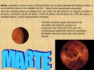 Marte, apodado a veces como el Planeta Rojo, es el cuarto planeta del Sistema Solar. y
es el planeta interior más alejado del Sol. Tiene forma ligeramente elipsoidal,
Sus tres constituyentes principales son, por orden de abundancia, el oxígeno, el silicio y
el hierro. Contiene: 20,8% de sílice, 13,5% de hierro, 5% de aluminio, 3,8% de calcio, y
también titanio y otros componentes menores.

                                       También subsiste agua marciana en la
                                       atmósfera del planeta, aunque en
                                       proporción tan ínfima (0,01%) que, de
                                       condensarse totalmente sobre la superficie
                                       de Marte, formaría sobre ella una película
                                       líquida
 