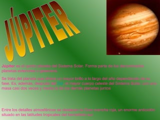 Júpiter es el quinto planeta del Sistema Solar. Forma parte de los denominados
planetas exteriores o gaseosos.
Se trata del planeta que ofrece un mayor brillo a lo largo del año dependiendo de su
fase. Es, además, después del Sol, el mayor cuerpo celeste del Sistema Solar, con una
masa casi dos veces y media la de los demás planetas juntos




Entre los detalles atmosféricos se destacan la Gran mancha roja, un enorme anticiclón
situado en las latitudes tropicales del hemisferio sur
 