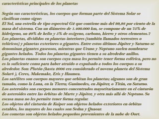 características principales de los planetas

Según sus características, los cuerpos que forman parte del Sistema Solar se
clasifican como sigue:
El Sol, una estrella de tipo espectral G2 que contiene más del 99,98 por ciento de la
masa del sistema. Con un diámetro de 1.400.000 km, se compone de un 75% de
hidrógeno, un 20% de helio y 5% de oxígeno, carbono, hierro y otros elementos.7
Los planetas, divididos en planetas interiores (también llamados terrestres o
telúricos) y planetas exteriores o gigantes. Entre estos últimos Júpiter y Saturno se
denominan gigantes gaseosos, mientras que Urano y Neptuno suelen nombrarse
gigantes helados. Todos los planetas gigantes tienen a su alrededor anillos.
Los planetas enanos son cuerpos cuya masa les permite tener forma esférica, pero no
es la suficiente como para haber atraído o expulsado a todos los cuerpos a su
alrededor. Son: Plutón (hasta 2006 era considerado el noveno planeta del Sistema
Solar8 ), Ceres, Makemake, Eris y Haumea.
Los satélites son cuerpos mayores que orbitan los planetas; algunos son de gran
tamaño, como la Luna, en la Tierra; Ganímedes, en Júpiter, o Titán, en Saturno.
Los asteroides son cuerpos menores concentrados mayoritariamente en el cinturón
de asteroides entre las órbitas de Marte y Júpiter, y otra más allá de Neptuno. Su
escasa masa no les permite tener forma regular.
Los objetos del cinturón de Kuiper son objetos helados exteriores en órbitas
estables, los mayores de los cuales son Sedna y Quaoar.
Los cometas son objetos helados pequeños provenientes de la nube de Oort.
 