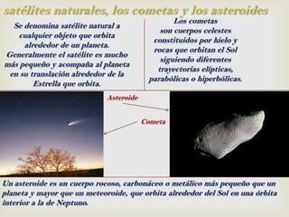 satélites naturales, los cometas y los asteroides
                                                 Los cometas
  Se denomina satélite natural a
                                             son cuerpos celestes
   cualquier objeto que orbita
                                           constituidos por hielo y
     alrededor de un planeta.
                                           rocas que orbitan el Sol
Generalmente el satélite es mucho
                                             siguiendo diferentes
más pequeño y acompaña al planeta
                                            trayectorias elípticas,
 en su translación alrededor de la
                                          parabólicas o hiperbólicas.
        Estrella que orbita.
                             Asteroide


                                         Cometa




Un asteroide es un cuerpo rocoso, carbonáceo o metálico más pequeño que un
planeta y mayor que un meteoroide, que orbita alrededor del Sol en una órbita
interior a la de Neptuno.
 