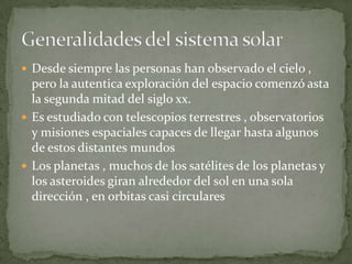  Desde siempre las personas han observado el cielo ,
  pero la autentica exploración del espacio comenzó asta
  la segunda mitad del siglo xx.
 Es estudiado con telescopios terrestres , observatorios
  y misiones espaciales capaces de llegar hasta algunos
  de estos distantes mundos
 Los planetas , muchos de los satélites de los planetas y
  los asteroides giran alrededor del sol en una sola
  dirección , en orbitas casi circulares
 