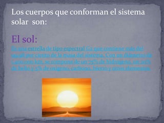 Los cuerpos que conforman el sistema
solar son:

El sol:
Es una estrella de tipo espectral G2 que contiene más del
99,98 por ciento de la masa del sistema. Con un diámetro de
1.400.000 km, se compone de un 75% de hidrógeno, un 20%
de helio y 5% de oxígeno, carbono, hierro y otros elementos.
 