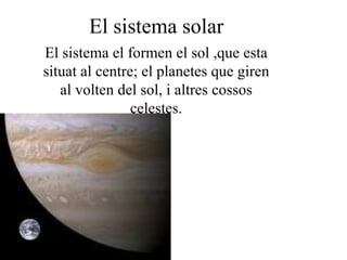 El sistema solar
El sistema el formen el sol ,que esta
situat al centre; el planetes que giren
   al volten del sol, i altres cossos
                celestes.
 