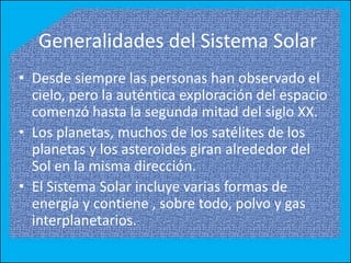Generalidades del Sistema Solar
• Desde siempre las personas han observado el
  cielo, pero la auténtica exploración del espacio
  comenzó hasta la segunda mitad del siglo XX.
• Los planetas, muchos de los satélites de los
  planetas y los asteroides giran alrededor del
  Sol en la misma dirección.
• El Sistema Solar incluye varias formas de
  energía y contiene , sobre todo, polvo y gas
  interplanetarios.
 