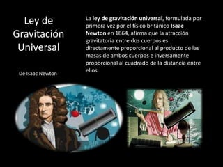 Ley de           La ley de gravitación universal, formulada por
                   primera vez por el físico británico Isaac
Gravitación        Newton en 1864, afirma que la atracción
                   gravitatoria entre dos cuerpos es
 Universal         directamente proporcional al producto de las
                   masas de ambos cuerpos e inversamente
                   proporcional al cuadrado de la distancia entre
 De Isaac Newton
                   ellos.
 