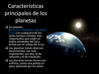 Características
principales de los
    planetas
 Un planeta
  (http://es.wikipedia.org/wiki/Pl
  aneta) es cualquiera de los
  ocho cuerpos celestes más
  importantes que están en
  órbita alrededor del Sol y
  brillan por el reflejo de la luz.
 Los planetas tienen diversos
  movimientos. Los más
  importantes son dos: el de
  rotación y el de traslación.
 Los planetas tienen forma casi
  esférica, como una pelota un
  poco aplanada por los polos.
 