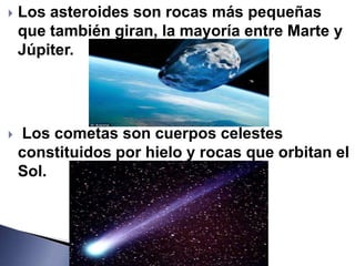    Los asteroides son rocas más pequeñas
    que también giran, la mayoría entre Marte y
    Júpiter.




   Los cometas son cuerpos celestes
    constituidos por hielo y rocas que orbitan el
    Sol.
 