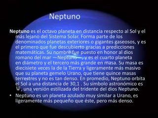 Neptuno
Neptuno es el octavo planeta en distancia respecto al Sol y el
  más lejano del Sistema Solar. Forma parte de los
  denominados planetas exteriores o gigantes gaseosos, y es
  el primero que fue descubierto gracias a predicciones
  matemáticas. Su nombre fue puesto en honor al dios
  romano del mar —Neptuno—, y es el cuarto planeta
  en diámetro y el tercero más grande en masa. Su masa es
  diecisiete veces la de la Tierra y ligeramente más masivo
  que su planeta gemelo Urano, que tiene quince masas
  terrestres y no es tan denso. En promedio, Neptuno orbita
  el Sol a una distancia de 30,1 . Su símbolo astronómico es
  ♆, una versión estilizada del tridente del dios Neptuno.
• Neptuno es un planeta azulado muy similar a Urano, es
  ligeramente más pequeño que éste, pero más denso.
 
