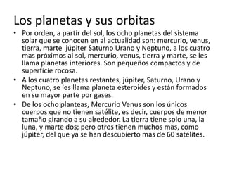 Los planetas y sus orbitas
• Por orden, a partir del sol, los ocho planetas del sistema
  solar que se conocen en al actualidad son: mercurio, venus,
  tierra, marte júpiter Saturno Urano y Neptuno, a los cuatro
  mas próximos al sol, mercurio, venus, tierra y marte, se les
  llama planetas interiores. Son pequeños compactos y de
  superficie rocosa.
• A los cuatro planetas restantes, júpiter, Saturno, Urano y
  Neptuno, se les llama planeta esteroides y están formados
  en su mayor parte por gases.
• De los ocho planteas, Mercurio Venus son los únicos
  cuerpos que no tienen satélite, es decir, cuerpos de menor
  tamaño girando a su alrededor. La tierra tiene solo una, la
  luna, y marte dos; pero otros tienen muchos mas, como
  júpiter, del que ya se han descubierto mas de 60 satélites.
 