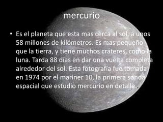 mercurio
• Es el planeta que esta mas cerca al sol, a unos
  58 millones de kilómetros. Es mas pequeño
  que la tierra, y tiene muchos cráteres, como la
  luna. Tarda 88 días en dar una vuelta completa
  alrededor del sol. Esta fotografía fue tomada
  en 1974 por el mariner 10, la primera sonda
  espacial que estudio mercurio en detalle..
 