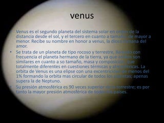venus
• Venus es el segundo planeta del sistema solar en orden de la
  distancia desde el sol, y el tercero en cuanto a tamaño, de mayor a
  menor. Recibe su nombre en honor a venus, la diosa romana del
  amor.
• Se trata de un planeta de tipo rocoso y terrestre, llamado con
  frecuencia el planeta hermano de la tierra, ya que ambos son
  similares en cuanto a so tamaño, masa y composición, que
  totalmente diferentes en cuestiones térmicas y atmosféricas. La
  orbita de Venus es una elipse con una excentricidad de menos del
  1% formando la orbita mas circular de todos los planetas; apenas
  supera la de Neptuno.
• Su presión atmosférica es 90 veces superior de la terrestre; es por
  tanto la mayor presión atmosférica de todos los países.
 