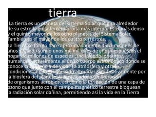tierra
                     TIERRA
 La tierra es un planeta del sistema Solar que gira alrededor
de su estrella en la tercera órbita más interna. Es el más denso
y el quinto mayor de los ocho planetas del Sistema Solar.
También es el mayor de los cuatro terrestres.
La Tierra se formó hace aproximadamente 4567 millones de
años y la vida surgió unos mil millones de años después. Es el
hogar de millones de especies , incluyendo los seres
humanos y actualmente el único cuerpo astronómico donde se
conoce la existencia de vida. La atmósfera y otras
condiciones abióticas han sido alteradas significativamente por
la biosfera del planeta, favoreciendo la proliferación
de organismos aerobios, así como la formación de una capa de
ozono que junto con el campo magnético terrestre bloquean
la radiación solar dañina, permitiendo así la vida en la Tierra
 