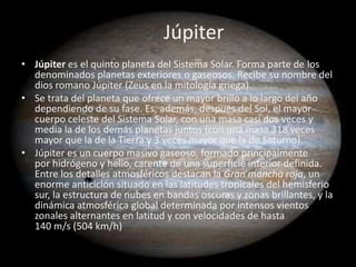 Júpiter
• Júpiter es el quinto planeta del Sistema Solar. Forma parte de los
  denominados planetas exteriores o gaseosos. Recibe su nombre del
  dios romano Júpiter (Zeus en la mitología griega).
• Se trata del planeta que ofrece un mayor brillo a lo largo del año
  dependiendo de su fase. Es, además, después del Sol, el mayor
  cuerpo celeste del Sistema Solar, con una masa casi dos veces y
  media la de los demás planetas juntos (con una masa 318 veces
  mayor que la de la Tierra y 3 veces mayor que la de Saturno).
• Júpiter es un cuerpo masivo gaseoso, formado principalmente
  por hidrógeno y helio, carente de una superficie interior definida.
  Entre los detalles atmosféricos destacan la Gran mancha roja, un
  enorme anticiclón situado en las latitudes tropicales del hemisferio
  sur, la estructura de nubes en bandas oscuras y zonas brillantes, y la
  dinámica atmosférica global determinada por intensos vientos
  zonales alternantes en latitud y con velocidades de hasta
  140 m/s (504 km/h)
 
