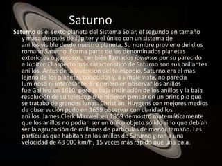 Saturno
Saturno es el sexto planeta del Sistema Solar, el segundo en tamaño
   y masa después de Júpiter y el único con un sistema de
   anillos visible desde nuestro planeta. Su nombre proviene del dios
   romano Saturno. Forma parte de los denominados planetas
   exteriores o gaseosos, también llamados jovianos por su parecido
   a Júpiter. El aspecto más característico de Saturno son sus brillantes
   anillos. Antes de la invención del telescopio, Saturno era el más
   lejano de los planetas conocidos y, a simple vista, no parecía
   luminoso ni interesante. El primero en observar los anillos
   fue Galileo en 1610, pero la baja inclinación de los anillos y la baja
   resolución de su telescopio le hicieron pensar en un principio que
   se trataba de grandes lunas. Christian Huygens con mejores medios
   de observación pudo en 1659 observar con claridad los
   anillos. James Clerk Maxwell en 1859 demostró matemáticamente
   que los anillos no podían ser un único objeto sólido sino que debían
   ser la agrupación de millones de partículas de menor tamaño. Las
   partículas que habitan en los anillos de Saturno giran a una
   velocidad de 48 000 km/h, 15 veces más rápido que una bala.
 