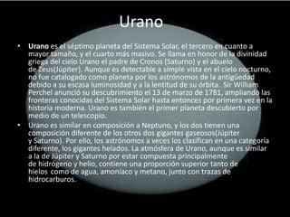 Urano
• Urano es el séptimo planeta del Sistema Solar, el tercero en cuanto a
  mayor tamaño, y el cuarto más masivo. Se llama en honor de la divinidad
  griega del cielo Urano el padre de Cronos (Saturno) y el abuelo
  de Zeus(Júpiter). Aunque es detectable a simple vista en el cielo nocturno,
  no fue catalogado como planeta por los astrónomos de la antigüedad
  debido a su escasa luminosidad y a la lentitud de su órbita. Sir William
  Perchel anunció su descubrimiento el 13 de marzo de 1781, ampliando las
  fronteras conocidas del Sistema Solar hasta entonces por primera vez en la
  historia moderna. Urano es también el primer planeta descubierto por
  medio de un telescopio.
• Urano es similar en composición a Neptuno, y los dos tienen una
  composición diferente de los otros dos gigantes gaseosos(Júpiter
  y Saturno). Por ello, los astrónomos a veces los clasifican en una categoría
  diferente, los gigantes helados. La atmósfera de Urano, aunque es similar
  a la de Júpiter y Saturno por estar compuesta principalmente
  de hidrógeno y helio, contiene una proporción superior tanto de
  hielos como de agua, amoníaco y metano, junto con trazas de
  hidrocarburos.
 