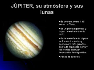 JÚPITER, su atmósfera y sus
          lunas
                 • Es enorme, como 1.321
                 veces La Tierra.
                 • Es un planeta gaseoso y
                 capaz de emitir ondas de
                 radio.
                 • En la atmósfera de Júpiter
                 se forman tormentas y
                 anticiclones más grandes
                 que todo el planeta Tierra y
                 los vientos alcanzan
                 velocidades inimaginables.
                 • Posee 16 satélites.
 