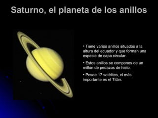 Saturno, el planeta de los anillos


                 • Tiene varios anillos situados a la
                 altura del ecuador y que forman una
                 especie de capa circular.
                 • Estos anillos se compones de un
                 millón de pedazos de hielo.
                 • Posee 17 satélites, el más
                 importante es el Titán.
 