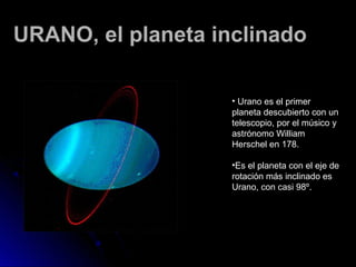 URANO, el planeta inclinado

                    • Urano es el primer
                    planeta descubierto con un
                    telescopio, por el músico y
                    astrónomo William
                    Herschel en 178.

                    •Es el planeta con el eje de
                    rotación más inclinado es
                    Urano, con casi 98º.
 